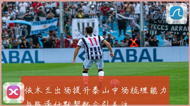 依木兰出场提升泰山中场梳理能力与陈泽仕默契配合引关注