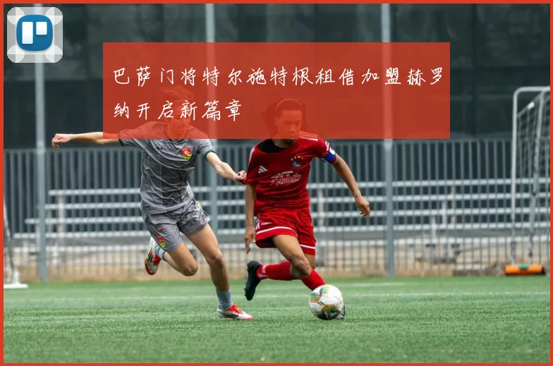 巴萨门将特尔施特根租借加盟赫罗纳开启新篇章