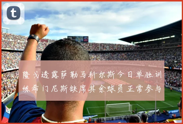 隆戈透露萨勒马科尔斯今日单独训练希门尼斯缺席其余球员正常参与训练