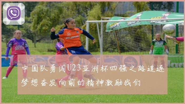 中国队勇闯U23亚洲杯四强之路追逐梦想奋发向前的精神激励我们