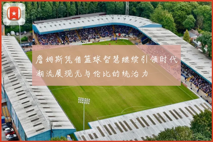 詹姆斯凭借篮球智慧继续引领时代潮流展现无与伦比的统治力