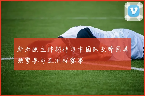 新加坡主帅期待与中国队交锋因其频繁参与亚洲杯赛事