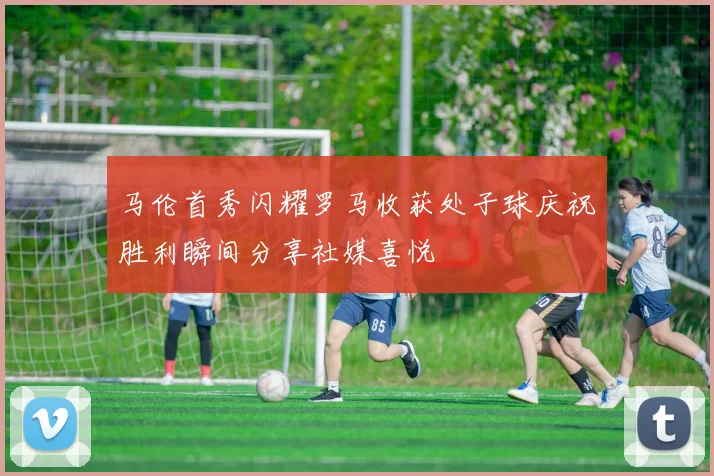 马伦首秀闪耀罗马收获处子球庆祝胜利瞬间分享社媒喜悦