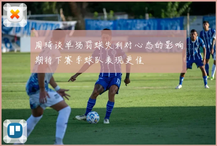 周琦谈单场罚球失利对心态的影响期待下赛季球队表现更佳