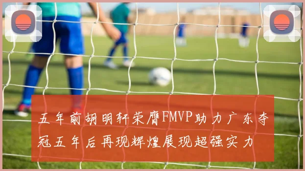 五年前胡明轩荣膺FMVP助力广东夺冠五年后再现辉煌展现超强实力