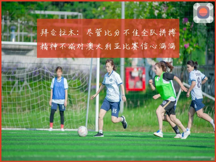拜合拉木：尽管比分不佳全队拼搏精神不减对澳大利亚比赛信心满满期待进球