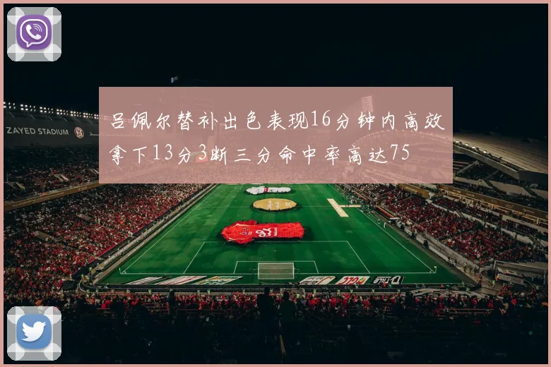 吕佩尔替补出色表现16分钟内高效拿下13分3断三分命中率高达75