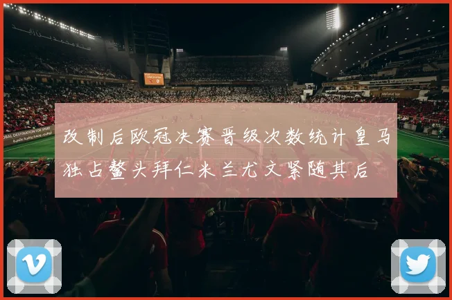 改制后欧冠决赛晋级次数统计皇马独占鳌头拜仁米兰尤文紧随其后