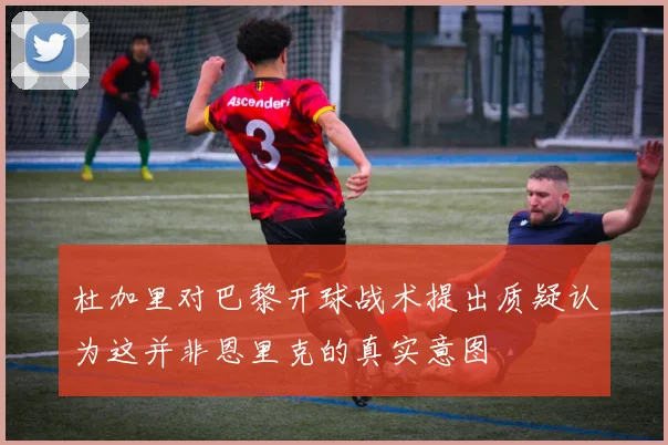 杜加里对巴黎开球战术提出质疑认为这并非恩里克的真实意图
