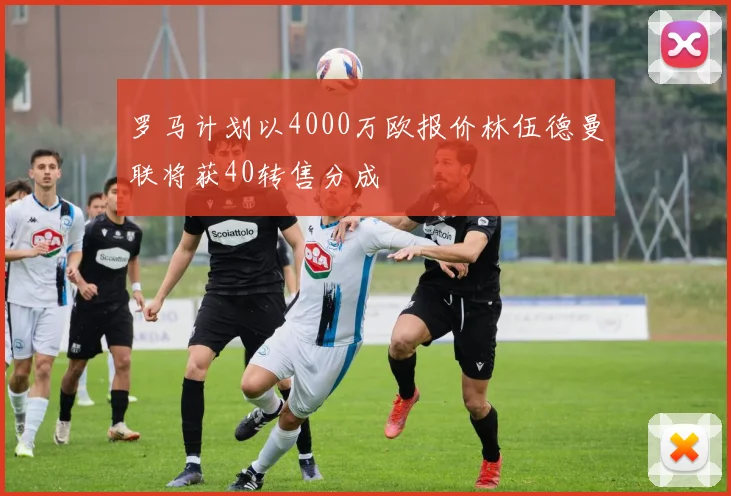 罗马计划以4000万欧报价林伍德曼联将获40转售分成
