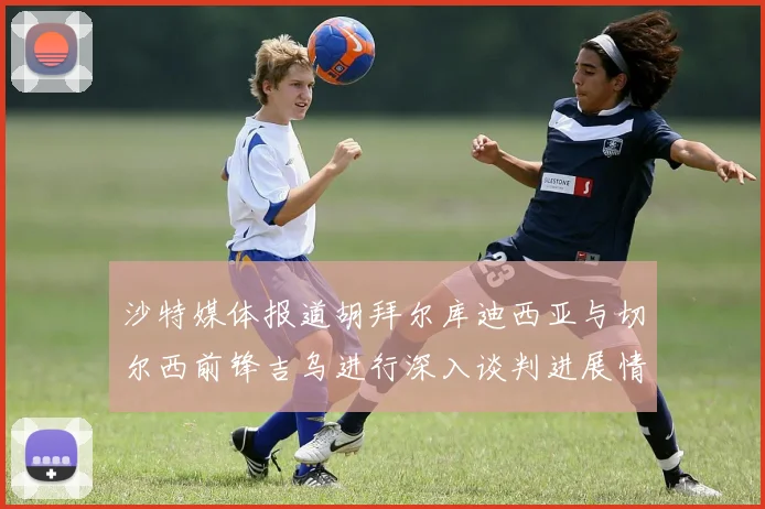沙特媒体报道胡拜尔库迪西亚与切尔西前锋吉乌进行深入谈判进展情况