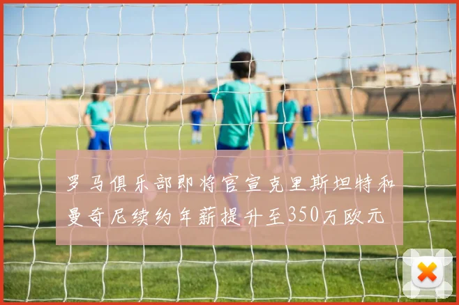 罗马俱乐部即将官宣克里斯坦特和曼奇尼续约年薪提升至350万欧元
