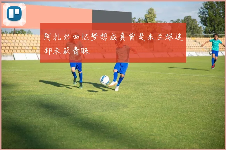阿扎尔回忆梦想成真曾是米兰球迷却未获青睐