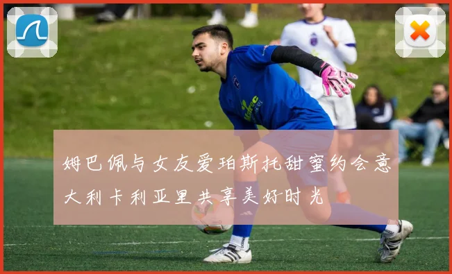 姆巴佩与女友爱珀斯托甜蜜约会意大利卡利亚里共享美好时光