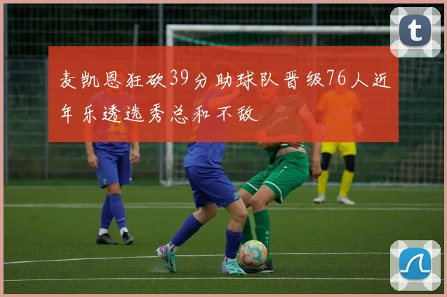 麦凯恩狂砍39分助球队晋级76人近年乐透选秀总和不敌