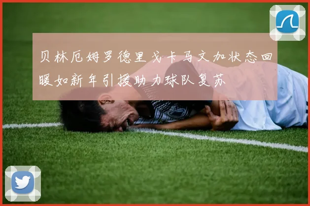 贝林厄姆罗德里戈卡马文加状态回暖如新年引援助力球队复苏