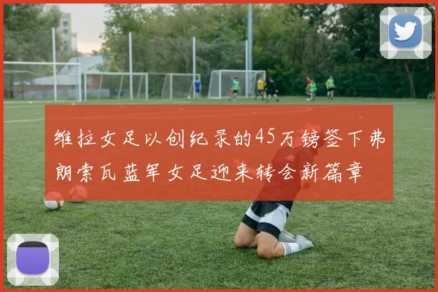 维拉女足以创纪录的45万镑签下弗朗索瓦蓝军女足迎来转会新篇章