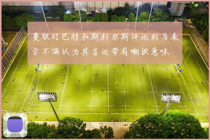 曼联对巴特和斯科尔斯评论利马表示不满认为其言论带有嘲讽意味